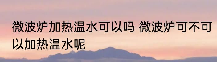 微波炉加热温水可以吗 微波炉可不可以加热温水呢