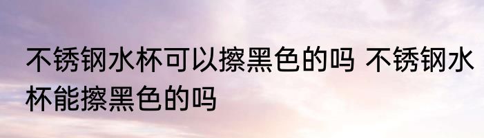 不锈钢水杯可以擦黑色的吗 不锈钢水杯能擦黑色的吗