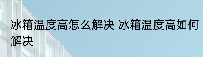 冰箱温度高怎么解决 冰箱温度高如何解决
