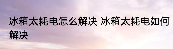 冰箱太耗电怎么解决 冰箱太耗电如何解决