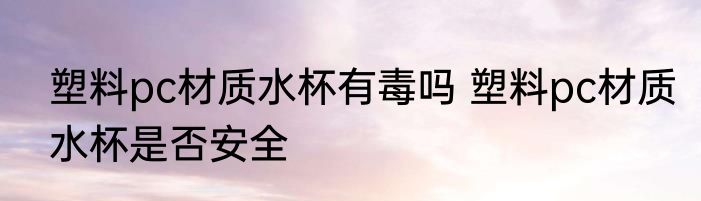 塑料pc材质水杯有毒吗 塑料pc材质水杯是否安全