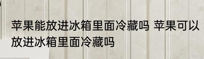 苹果能放进冰箱里面冷藏吗 苹果可以放进冰箱里面冷藏吗
