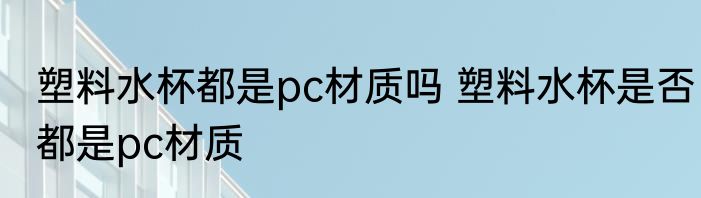 塑料水杯都是pc材质吗 塑料水杯是否都是pc材质
