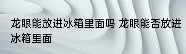 龙眼能放进冰箱里面吗 龙眼能否放进冰箱里面