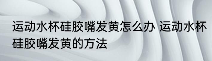 运动水杯硅胶嘴发黄怎么办 运动水杯硅胶嘴发黄的方法