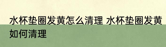水杯垫圈发黄怎么清理 水杯垫圈发黄如何清理