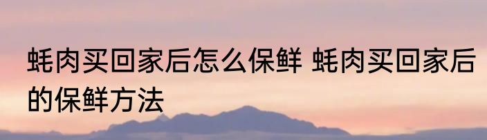 蚝肉买回家后怎么保鲜 蚝肉买回家后的保鲜方法