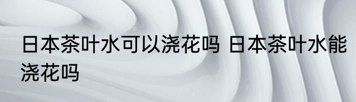 日本茶叶水可以浇花吗 日本茶叶水能浇花吗