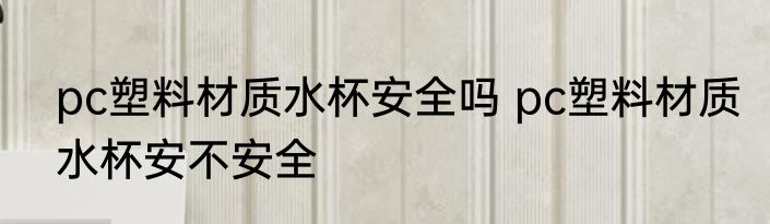 pc塑料材质水杯安全吗 pc塑料材质水杯安不安全