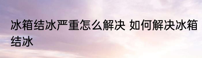 冰箱结冰严重怎么解决 如何解决冰箱结冰