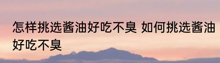 怎样挑选酱油好吃不臭 如何挑选酱油好吃不臭