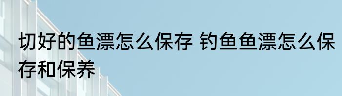 切好的鱼漂怎么保存 钓鱼鱼漂怎么保存和保养