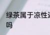 绿茶属于凉性还是热性 绿茶是凉性的吗