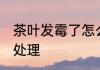 茶叶发霉了怎么消毒 发霉了的茶怎么处理