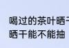 喝过的茶叶晒干可以抽吗 喝过的茶叶晒干能不能抽