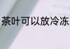 茶叶可以放冷冻吗 茶叶能不能放冷冻