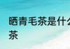 晒青毛茶是什么茶 晒青毛茶属于什么茶