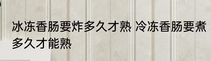 冰冻香肠要炸多久才熟 冷冻香肠要煮多久才能熟