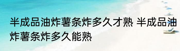 半成品油炸薯条炸多久才熟 半成品油炸薯条炸多久能熟
