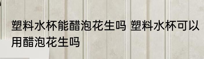 塑料水杯能醋泡花生吗 塑料水杯可以用醋泡花生吗