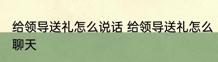 给领导送礼怎么说话 给领导送礼怎么聊天