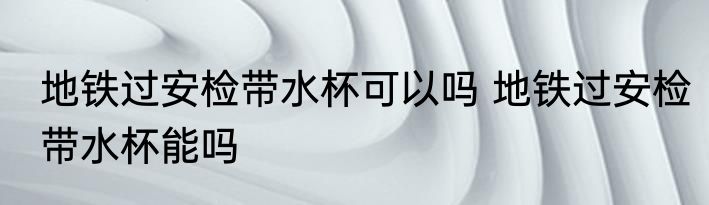 地铁过安检带水杯可以吗 地铁过安检带水杯能吗