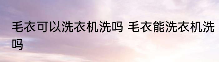 毛衣可以洗衣机洗吗 毛衣能洗衣机洗吗