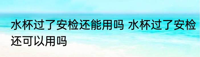 水杯过了安检还能用吗 水杯过了安检还可以用吗