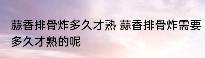 蒜香排骨炸多久才熟 蒜香排骨炸需要多久才熟的呢