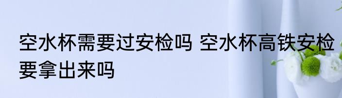 空水杯需要过安检吗 空水杯高铁安检要拿出来吗