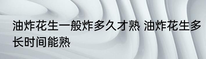 油炸花生一般炸多久才熟 油炸花生多长时间能熟