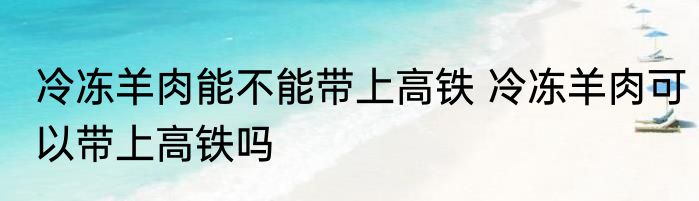 冷冻羊肉能不能带上高铁 冷冻羊肉可以带上高铁吗