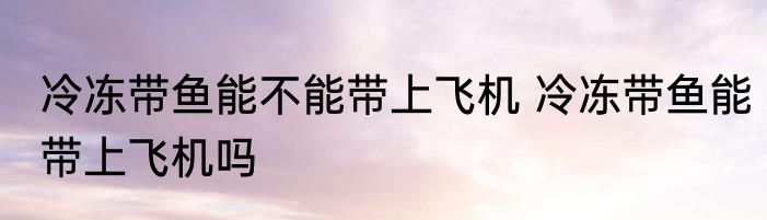 冷冻带鱼能不能带上飞机 冷冻带鱼能带上飞机吗