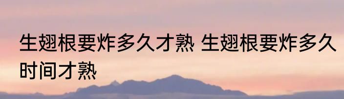 生翅根要炸多久才熟 生翅根要炸多久时间才熟