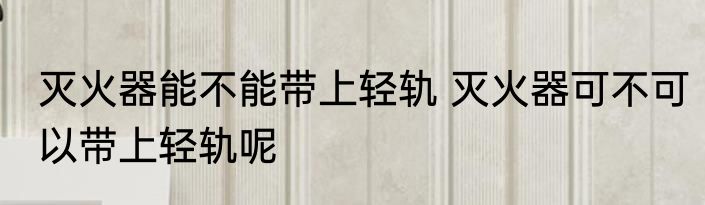 灭火器能不能带上轻轨 灭火器可不可以带上轻轨呢
