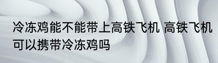 冷冻鸡能不能带上高铁飞机 高铁飞机可以携带冷冻鸡吗