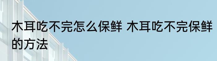 木耳吃不完怎么保鲜 木耳吃不完保鲜的方法