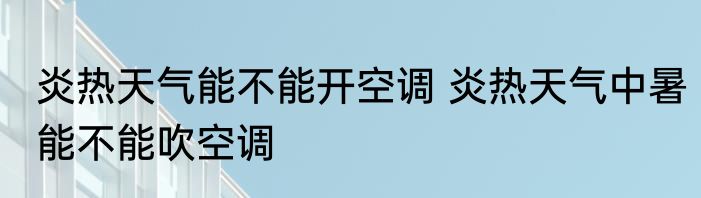炎热天气能不能开空调 炎热天气中暑能不能吹空调