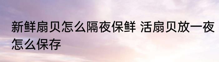新鲜扇贝怎么隔夜保鲜 活扇贝放一夜怎么保存
