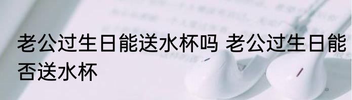 老公过生日能送水杯吗 老公过生日能否送水杯