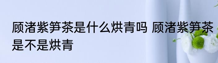 顾渚紫笋茶是什么烘青吗 顾渚紫笋茶是不是烘青