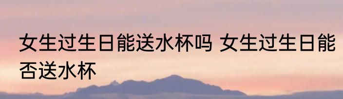 女生过生日能送水杯吗 女生过生日能否送水杯
