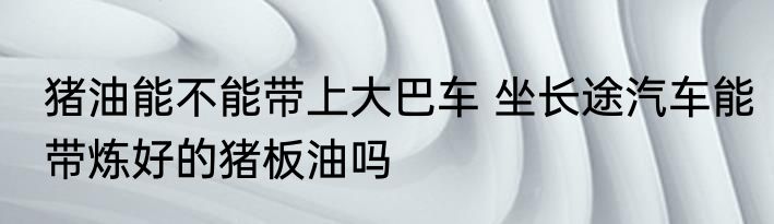 猪油能不能带上大巴车 坐长途汽车能带炼好的猪板油吗