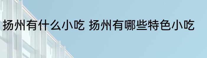 扬州有什么小吃 扬州有哪些特色小吃
