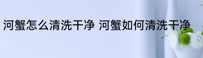 河蟹怎么清洗干净 河蟹如何清洗干净