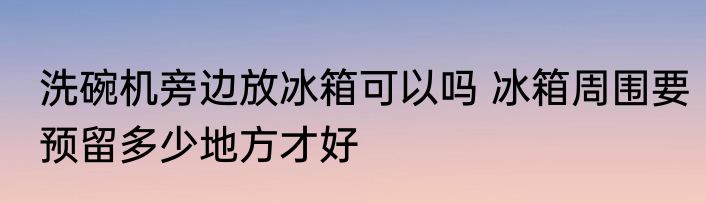 洗碗机旁边放冰箱可以吗 冰箱周围要预留多少地方才好