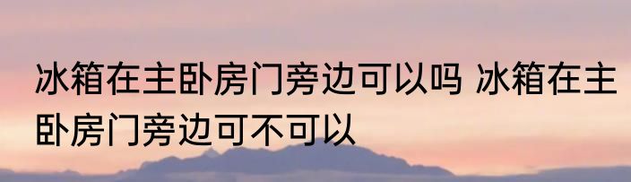 冰箱在主卧房门旁边可以吗 冰箱在主卧房门旁边可不可以