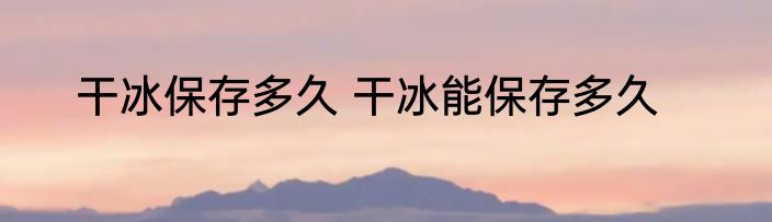 干冰保存多久 干冰能保存多久