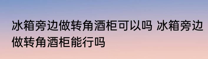 冰箱旁边做转角酒柜可以吗 冰箱旁边做转角酒柜能行吗