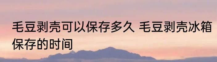 毛豆剥壳可以保存多久 毛豆剥壳冰箱保存的时间